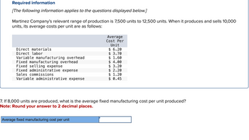 Required information
[The following information applies to the questions displayed below.]
Martinez Company's relevant range of production is 7,500 units to 12,500 units. When it produces and sells 10,000
units, its average costs per unit are as follows:
Direct materials
Direct labor
Variable manufacturing overhead
Fixed manufacturing overhead
Fixed selling expense
Fixed administrative expense
Sales commissions
Variable administrative expense
Average
Cost Per
Unit
$ 6.20
$ 3.70
$ 1.60
$ 4.00
Average fixed manufacturing cost per unit
$ 3.20
$ 2.20
$ 1.20
$ 0.45
7. If 8,000 units are produced, what is the average fixed manufacturing cost per unit produced?
Note: Round your answer to 2 decimal places.