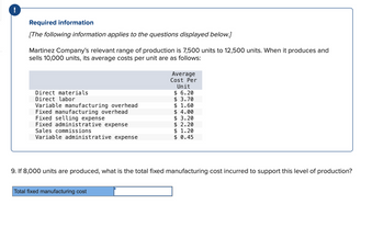 !
Required information
[The following information applies to the questions displayed below.]
Martinez Company's relevant range of production is 7,500 units to 12,500 units. When it produces and
sells 10,000 units, its average costs per unit are as follows:
Direct materials
Direct labor
Variable manufacturing overhead
Fixed manufacturing overhead
Fixed selling expense
Fixed administrative expense
Sales commissions
Variable administrative expense
Average
Cost Per
Unit
$ 6.20
3.70
$
$ 1.60
$ 4.00
Total fixed manufacturing cost
$3.20
$ 2.20
$ 1.20
$ 0.45
9. If 8,000 units are produced, what is the total fixed manufacturing cost incurred to support this level of production?