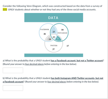 Consider the following Venn Diagram, which was constructed based on the data from a survey of 222 UNLV students about whether or not they had any of the three social media accounts.

[Image: Venn Diagram showing the distribution of social media accounts among UNLV students]

**Venn Diagram Explanation:**

- **Facebook:** 
  - Total with Facebook accounts: 46
  - Facebook and Instagram only: 23
  - Facebook and Twitter only: 24
  - All three accounts (Facebook, Instagram, Twitter): 2
- **Instagram:**
  - Total with Instagram accounts: 50
  - Instagram and Facebook only: 23
  - Instagram and Twitter only: 23
  - All three accounts (Facebook, Instagram, Twitter): 2
- **Twitter:**
  - Total with Twitter accounts: 37
  - Twitter and Facebook only: 24
  - Twitter and Instagram only: 23
  - All three accounts (Facebook, Instagram, Twitter): 2
- **Only Instagram:** 17

**Questions:**

a) What is the probability that a UNLV student **has a Facebook account, but not a Twitter account**?  
(Round your answer to four decimal places before entering in the box below).

[Input Box]

b) What is the probability that a UNLV student **has both Instagram AND Twitter accounts, but not a Facebook account**?  
(Round your answer to four decimal places before entering in the box below).

[Input Box]