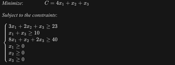 **Objective:**

Minimize: \( C = 4x_1 + x_2 + x_3 \)

**Subject to the constraints:**

\[
\begin{align*}
3x_1 + 2x_2 + x_3 & \geq 23 \\
x_1 + x_3 & \geq 10 \\
8x_1 + x_2 + 2x_3 & \geq 40 \\
x_1 & \geq 0 \\
x_2 & \geq 0 \\
x_3 & \geq 0 \\
\end{align*}
\]

This linear programming problem aims to minimize the objective function \( C \) while satisfying all the specified constraints, which are inequalities representing system limitations and non-negativity requirements for \( x_1 \), \( x_2 \), and \( x_3 \).