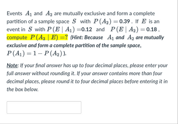 **Problem: Conditional Probability and Partition of Sample Space**

Events \( A_1 \) and \( A_2 \) are mutually exclusive and form a complete partition of a sample space \( S \) with \( P(A_2) = 0.39 \). If \( E \) is an event in \( S \) with \( P(E \mid A_1) = 0.12 \) and \( P(E \mid A_2) = 0.18 \), compute \( P(A_2 \mid E) = ? \)

**Hint:** Because \( A_1 \) and \( A_2 \) are mutually exclusive and form a complete partition of the sample space, \( P(A_1) = 1 - P(A_2) \).

**Note:** If your final answer has up to four decimal places, please enter your full answer without rounding it. If your answer contains more than four decimal places, please round it to four decimal places before entering it in the box below.

[Answer Box]