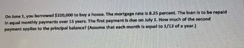 **Loan Repayment Calculation Example**

On June 1, you borrowed $220,000 to buy a house. The mortgage rate is 8.25 percent. The loan is to be repaid in equal monthly payments over 15 years. The first payment is due on July 1. How much of the second payment applies to the principal balance? (Assume that each month is equal to 1/12 of a year.)

**Explanation:**

To calculate how much of the second payment applies to the principal, you need to first determine the monthly payment using the loan amount, interest rate, and loan term. Then, calculate the interest portion of the second payment and subtract it from the total payment to find the principal portion.