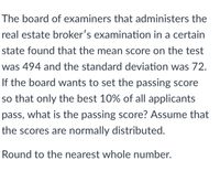 The board of examiners that administers the
real estate broker's examination in a certain
state found that the mean score on the test
was 494 and the standard deviation was 72.
If the board wants to set the passing score
so that only the best 10% of all applicants
pass, what is the passing score? Assume that
the scores are normally distributed.
Round to the nearest whole number.
