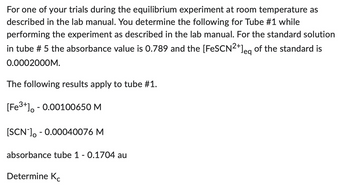 For one of your trials during the equilibrium experiment at room temperature as
described in the lab manual. You determine the following for Tube #1 while
performing the experiment as described in the lab manual. For the standard solution
in tube # 5 the absorbance value is 0.789 and the [FeSCN²+]eg of the standard is
0.0002000M.
The following results apply to tube #1.
[Fe³+] -0.00100650 M
[SCN-] -0.00040076 M
absorbance tube 1 - 0.1704 au
Determine Kc