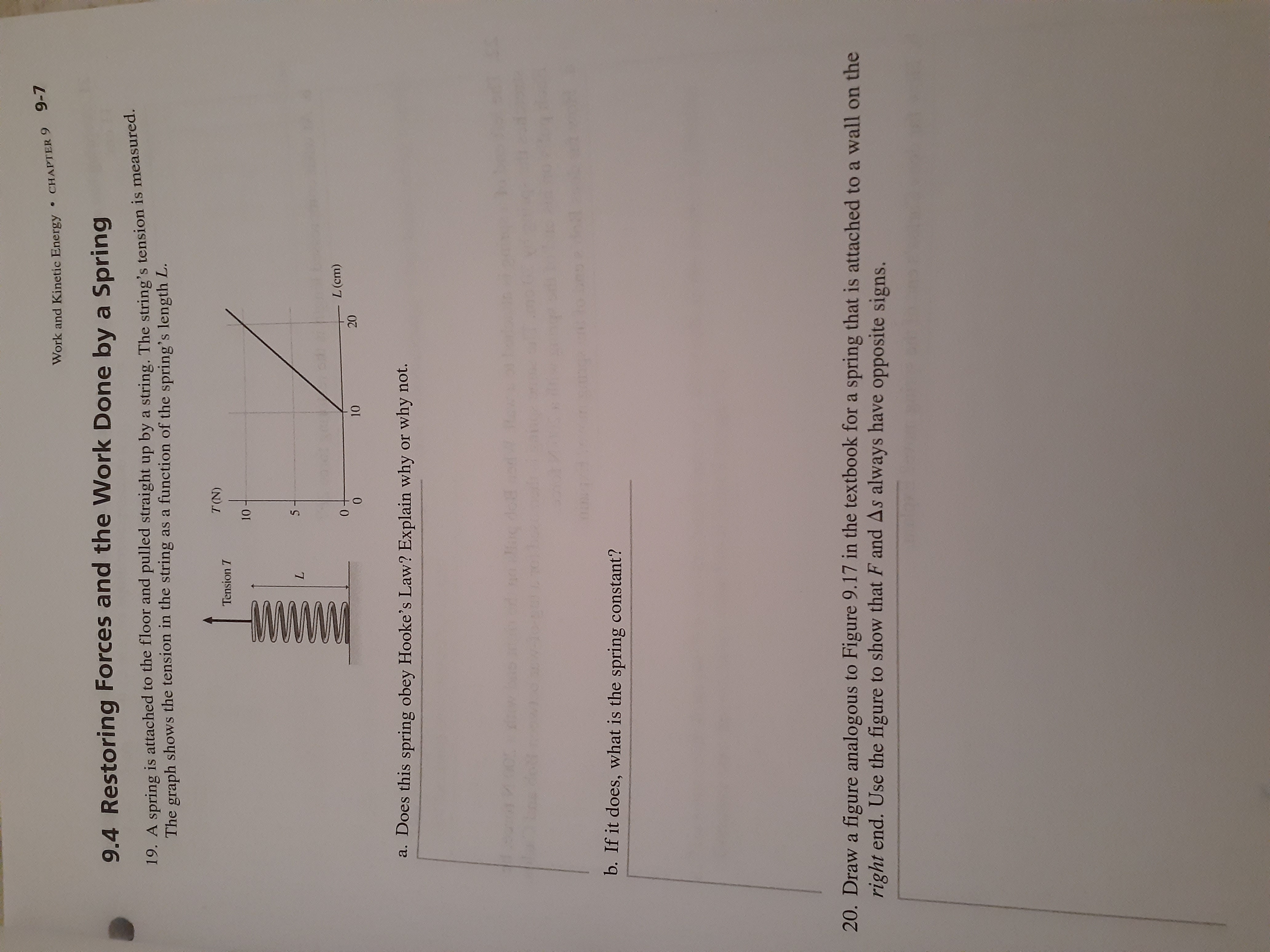 CHAPTER 9 9-7
Work and Kinetic Energy
9.4 Restoring Forces and the Work Done by a Spring
19. A spring is attached to the floor and pulled straight up by a string. The string's tension is measured.
The graph shows the tension in the string as a function of the spring's length L.
T(N)
Tension T
10
5
L
L (cm)
10
a. Does this spring obey Hooke's Law? Explain why or why not.
58
w.Huc dot
112RK
b. If it does, what is the spring constant?
20. Draw a figure analogous to Figure 9.17 in the textbook for a spring that is attached to a wall on the
right end. Use the figure to show that F and As always have opposite signs.
20
