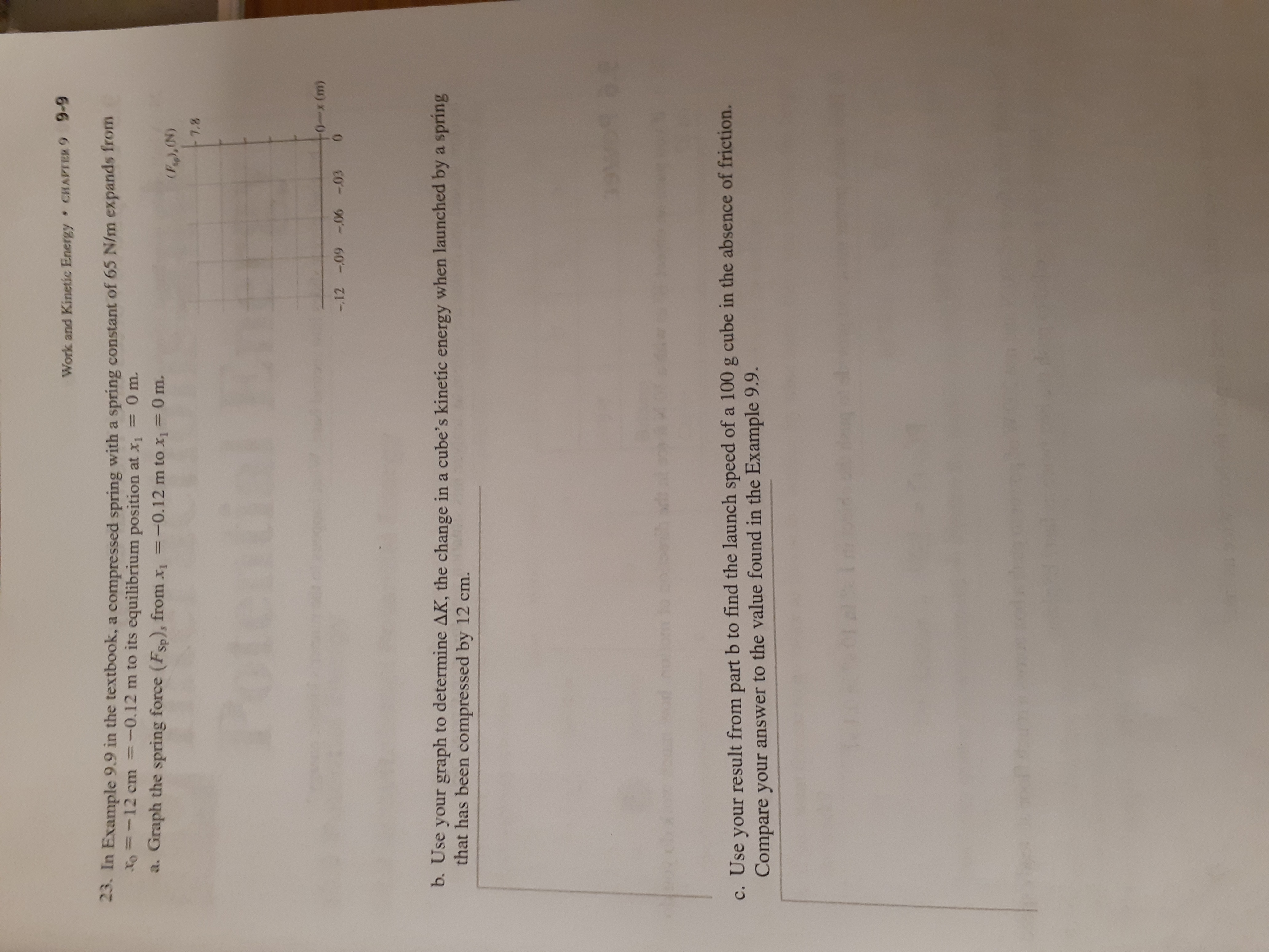 9-9
CHAPTER 9
Work and Kinetic Energy
23. In Example 9.9 in the textbook, a compressed spring with a spring constant of 65 N/m expands from
Fo =-12 cm =-0.12 m to its equilibrium position at x, 0m.
a. Graph the spring force (FSp)s from x
-0.12 m to x1= 0 m.
(Peg,(N)
7.8
Potenti
0-x (m)
0
-.12 -09-06 -03
b. Use your graph to determine AK, the change in a cube's kinetic energy when launched by a spring
that has been compressed by 12 cm.
c. Use your result from part b to find the launch speed of a 100 g cube in the absence of friction.
Compare your answer to the value found in the Example 9.9.
