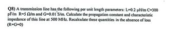 Q8) A transmission line has the following per unit length parameters: L=0.2 µH/m C=300
pF/m R=5 2/m and G=0.01 S/m. Calculate the propagation constant and characteristic
impedance of this line at 500 MHz. Recalculate these quantities in the absence of loss
(R=G=0)