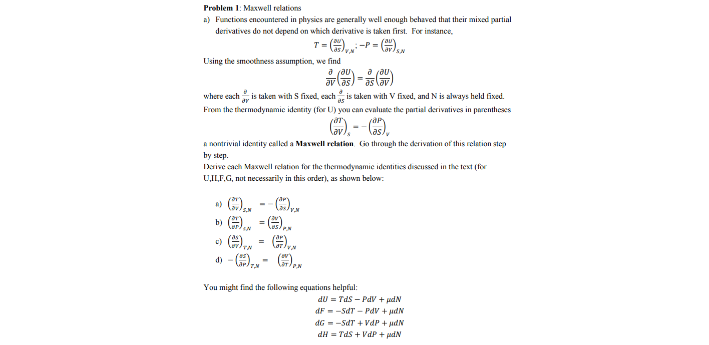 Problem 1: Maxwell relations
a) Functions encountered in physics are generally well enough behaved that their mixed partial
derivatives do not depend on which derivative is taken first. For instance,
-P =
aslvN
S,N
Using the smoothness assumption, we find
д гди-
where each
av
is taken with S fixed, each
is taken with V fixed, and N is always held fixed.
From the thermodynamic identity (for U) you can evaluate the partial derivatives in parentheses
a nontrivial identity called a Maxwell relation. Go through the derivation of this relation step
by step.
Derive each Maxwell relation for the thermodynamic identities discussed in the text (for
U,H,F,G, not necessarily in this order), as shown below:
a)
lav
S,N
as/y.N
b)
s/ P.N
N*()
d) - (),
c)
ат/у
av
ат/ р N
You might find the following equations helpful:
dU = TdS – PdV + µdN
dF = -SdT – PdV + µdN
dG = -SdT + VdP + µdN
dH = TdS + VdP + µdN
