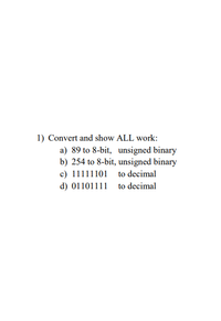 **Binary and Decimal Conversion Exercises**

1) Convert and show ALL work:

   a) Convert 89 to 8-bit, unsigned binary  
   
   b) Convert 254 to 8-bit, unsigned binary  
   
   c) Convert 11111101 to decimal  
   
   d) Convert 01101111 to decimal  

**Explanation:**

To complete these exercises, you'll need to understand the process of converting between binary and decimal numbering systems. 

- **Binary to Decimal Conversion:** This involves adding powers of 2 for each bit that is set to 1. 
   
- **Decimal to Binary Conversion:** This involves dividing the decimal number by 2 and recording the remainder until the result is 0, then reading the remainders from bottom to top.

For steps and detailed solutions, each conversion can be expanded with intermediate steps, explaining how binary digits represent increasing powers of 2 (from right to left), and similarly how you can build a binary number by subtracting powers of 2 from a decimal number.