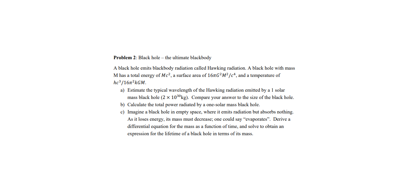 Problem 2: Black hole – the ultimate blackbody
A black hole emits blackbody radiation called Hawking radiation. A black hole with mass
M has a total energy of Mc², a surface area of 167G²M² /c*, and a temperature of
hc³/167²KGM.
a) Estimate the typical wavelength of the Hawking radiation emitted by a 1 solar
mass black hole (2 × 103ºkg). Compare your answer to the size of the black hole.
b) Calculate the total power radiated by a one-solar mass black hole.
c) Imagine a black hole in empty space, where it emits radiation but absorbs nothing.
As it loses energy, its mass must decrease; one could say "evaporates". Derive a
differential equation for the mass as a function of time, and solve to obtain an
expression for the lifetime of a black hole in terms of its mass.
