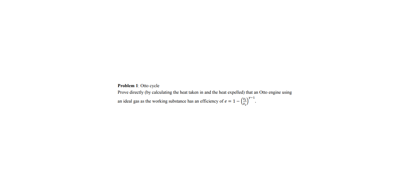 Problem 1: Otto cycle
Prove directly (by calculating the heat taken in and the heat expelled) that an Otto engine using
an ideal gas as the working substance has an efficiency of e = 1 –
