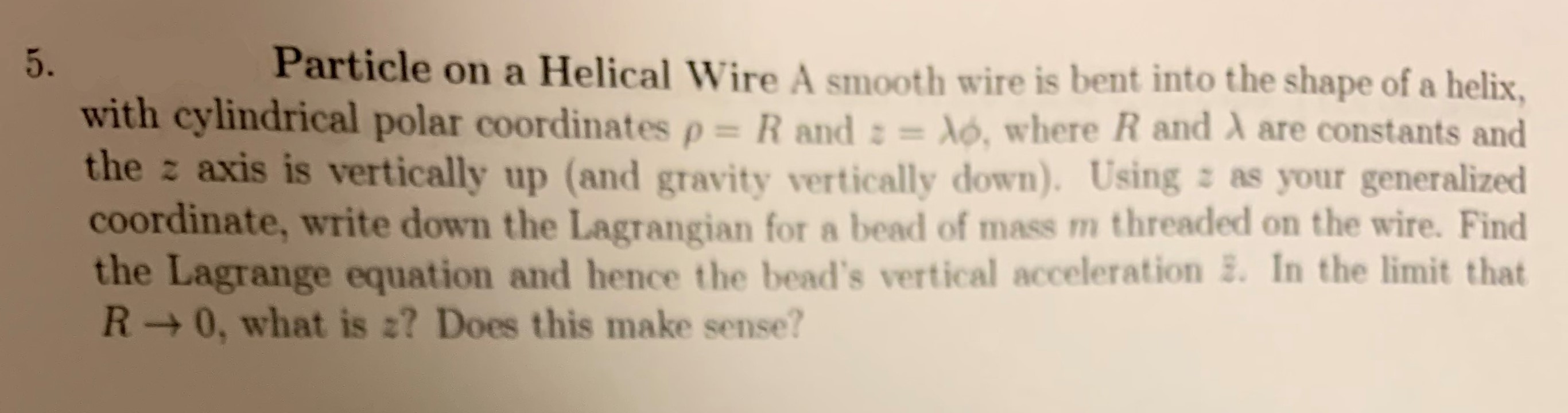 Particle on a Helical Wire A smooth wire is bent into the shape of a helix
5.
with cylindrical polar coordinates p= R and : = dó, where R and A are constants and
the z axis is vertically up (and gravity vertically down). Using z as your generalized
coordinate, write down the Lagrangian for a bead of mass m threaded on the wire. Find
the Lagrange equation and hence the bead's vertical acceleration . In the limit that
R 0, what is 2? Does this make sense?
