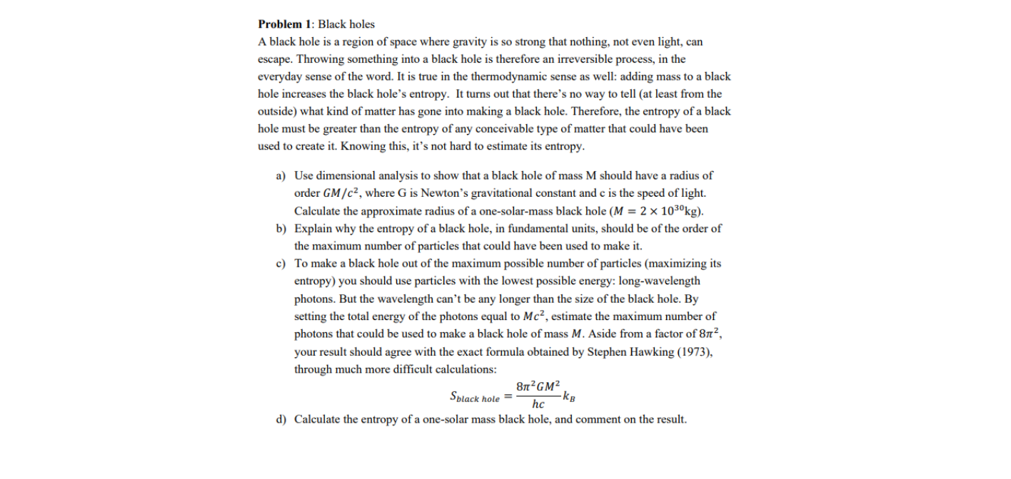 Problem 1: Black holes
A black hole is a region of space where gravity is so strong that nothing, not even light, can
escape. Throwing something into a black hole is therefore an irreversible process, in the
everyday sense of the word. It is true in the thermodynamic sense as well: adding mass to a black
hole increases the black hole's entropy. It turns out that there's no way to tell (at least from the
outside) what kind of matter has gone into making a black hole. Therefore, the entropy of a black
hole must be greater than the entropy of any conceivable type of matter that could have been
used to create it. Knowing this, it's not hard to estimate its entropy.
a) Use dimensional analysis to show that a black hole of mass M should have a radius of
order GM/c², where G is Newton's gravitational constant and c is the speed of light.
Calculate the approximate radius of a one-solar-mass black hole (M = 2 × 103ºkg).
b) Explain why the entropy of a black hole, in fundamental units, should be of the order of
the maximum number of particles that could have been used to make it.
c) To make a black hole out of the maximum possible number of particles (maximizing its
entropy) you should use particles with the lowest possible energy: long-wavelength
photons. But the wavelength can’t be any longer than the size of the black hole. By
setting the total energy of the photons equal to Mc², estimate the maximum number of
photons that could be used to make a black hole of mass M. Aside from a factor of 8n²,
your result should agree with the exact formula obtained by Stephen Hawking (1973),
through much more difficult calculations:
8n?GM²
-kg
hc
Splack hole =
d) Calculate the entropy of a one-solar mass black hole, and comment on the result.
