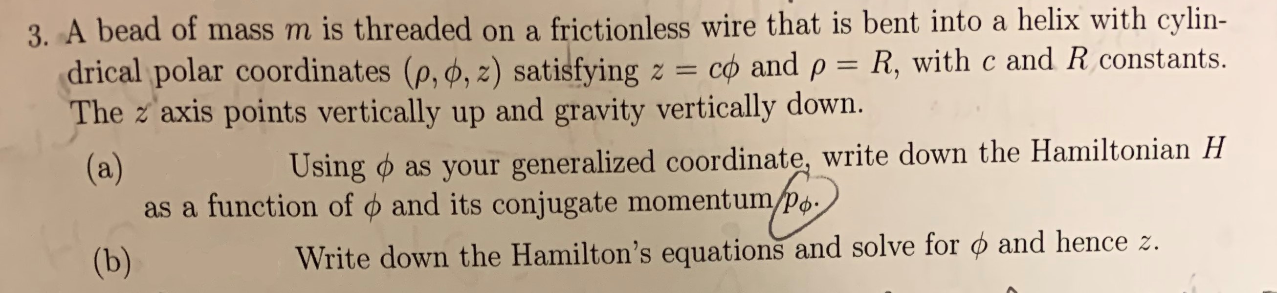 3. A bead of mass m is threaded on a frictionless wire that is bent into a helix with cylin-
drical polar coordinates (p, ø, z) satisfying z
The z axis points vertically up and gravity vertically down.
co and p = R, with c and R constants
(a)
as a function of and its conjugate momentumpo.
(b)
Using as your generalized coordinate, write down the Hamiltonian H
Write down the Hamilton's equations and solve for ø and hence z.
