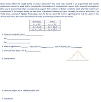 Does stress affect the recall ability of police witnesses? This issue was studied in an experiment that tested
eyewitness memory a week after a nonstressful interrogation of a cooperative suspect and a stressful interrogation
[the way of questioning] of an uncooperative suspect. The numbers of details recalled a week after the incident are
summarized in the margin (based on data from "Eyewitness Memory of Police Trainees for Realistic Role Plays," by
Yuille et al., Journal of Applied Psychology, Vol. 79, No. 6). Use 0.01 level of significance to test the daim in the
artidle that stress decreased the amount recalled. Assume equal population variances.
Nonstress
Stress
n = 40
X= 53.3
n2 = 40
= 45.3
S, = 13,2
S = 11.6
a. Claim (in symbolic form):
Ho:
На:
b. level of significance:
test-statistic:
tail of distribution:
c. Decision Rule: Reject Ho if
d. Computation
e. Decision (Reject Ho or Failed to reject Ho)
f. Conclusion
