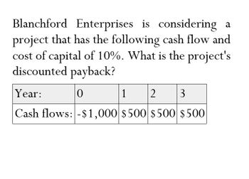 Blanchford Enterprises is considering a
project that has the following cash flow and
cost of capital of 10%. What is the project's
discounted payback?
Year:
0
1
2
3
Cash flows: -$1,000 $500 $500 $500