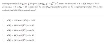 Frank's preferences over 1 and 2 are given by U (91, 92) = 91922, and he has an income of Y = 128. The price initial
prices are p₁ = 4 and p2 = 16. Suppose that the price of q₁ increases to 12. What are the compensating variation (CV) and the
equivalent variation (EV) in absolute value?
|CV = 120.56 and | EV = 78.76
|CV = 45.98 and |EV = 54.13
|CV = 80.98 and |EV| = 40.54
|CV = 93.70 and |EV = 54.10
|CV 76.29 and |EV = 50.56
=