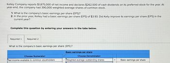 Kelley Company reports $1,875,000 of net income and declares $262,500 of cash dividends on its preferred stock for the year. At
year-end, the company had 390,000 weighted-average shares of common stock.
1. What is the company's basic earnings per share (EPS)?
2. In the prior year, Kelley had a basic earnings per share (EPS) of $3.93. Did Kelly improve its earnings per share (EPS) in the
current year?
Complete this question by entering your answers in the tabs below.
Required 1
Required 2
What is the company's basic earnings per share (EPS)?
Basic earnings per share
Choose Numerator:
I
Choose Denominator:
Net income available to common stockholders
Weighted-average outstanding shares
= Basic earnings per share