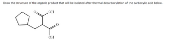 Draw the structure of the organic product that will be isolated after thermal decarboxylation of the carboxylic acid below.
.OH
OH
O