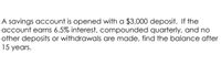 A savings account is opened with a $3,000 deposit. If the
account earns 6.5% interest, compounded quarterly, and no
other deposits or withdrawals are made, find the balance after
15 years.
