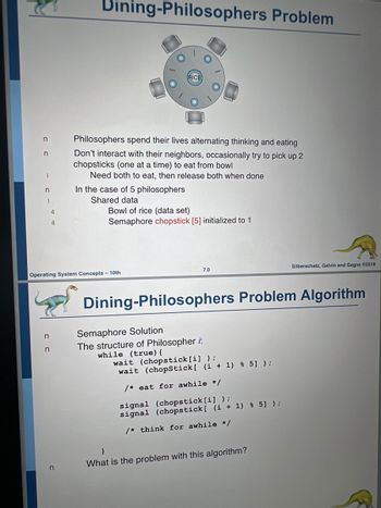 n
n
n
1
4
n
n
Dining-Philosophers Problem
n
Philosophers spend their lives alternating thinking and eating
Don't interact with their neighbors, occasionally try to pick up 2
chopsticks (one at a time) to eat from bowl
Need both to eat, then release both when done
In the case of 5 philosophers
Shared data
Operating System Concepts - 10th
RICE)
Bowl of rice (data set)
Semaphore chopstick [5] initialized to 1
7.0
Semaphore Solution
The structure of Philosopher i:
while (true) {
Dining-Philosophers Problem Algorithm
wait (chopstick [i]);
wait (chopStick [ (i+1) % 5] );
/* eat for awhile */
signal (chopstick [i]);
signal (chopstick [ (i + 1) % 5] );
/* think for awhile */
Silberschatz, Galvin and Gagne ©2018
}
What is the problem with this algorithm?