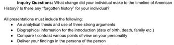 Inquiry Questions: What change did your individual make to the timeline of American
History? Is there any "forgotten history" for your individual?
All presentations must include the following:
An analytical thesis and use of three strong arguments
• Biographical information for the introduction (date of birth, death, family etc.)
• Compare \ contrast various points of view on your personality
•
Deliver your findings in the persona of the person