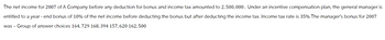 The net income for 2007 of A Company before any deduction for bonus and income tax amounted to 2,500,000. Under an incentive compensation plan, the general manager is
entitled to a year-end bonus of 10% of the net income before deducting the bonus but after deducting the income tax. Income tax rate is 35% The manager's bonus for 2007
was - Group of answer choices 164, 729 168, 394 157, 620 162, 500