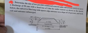 2: Determine the size of two parallel reinforced concrete pipe culverts (n=0.012) to carry
a discharge of 50 cms with a head loss of 3.0m for outlet control. as shown in the sketch
below, the culvert is 30m long with square edge entrance on a slope of 1.0 percent, and both
exit and entrance submerged.
HW207.4 m-
H
E
202.0 m
H₁ = 3.0 m
n = 0.012
2 parallel RCP
TW 204.4 m
O=50 CMS, S = 0.01
L-30 m