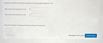 Compute company profit with products C & D and with products C & E.
Net profit with products C & D
Net profit with products C & E
$
Save for Later
$
Should Cullumber Company introduce product E next year?
Attempts: 0 of 1 used. Submit Answer