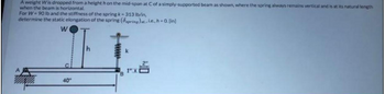 **Transcription of the Problem Statement from the Image:**

A weight \( W \) is dropped from a height \( h \) on the mid-span at \( C \) of a simply-supported beam as shown, where the spring always remains vertical and is at its natural length when the beam is horizontal.

For \( W = 90 \, \text{lb} \) and the stiffness of the spring \( k = 313 \, \text{lb/in} \), determine the static elongation of the spring (\( \delta_{\text{spring}} \)) i.e., \( h = 0 \), [in].

**Diagram Explanation:**

1. **Beam Setup:**
   - A simply-supported beam \( AB \) is shown with supports at points \( A \) and \( B \).
   - The distance between \( A \) and \( B \) is noted as \( 40" \).

2. **Weight Placement:**
   - A weight \( W \) is applied at the mid-span of the beam at point \( C \).
   - The weight is suspended from a height \( h \) directly above point \( C \).

3. **Spring Details:**
   - There is a spring attached vertically at the end of the beam at point \( B \).
   - The spring has a stiffness constant denoted by \( k = 313 \, \text{lb/in} \).

4. **Lengths and Measurements:**
   - The beam \( AB \) measures \( 40" \) from \( A \) to \( B \).
   - The length \( BC \) is \( 1" \).
   - An additional measurement from point \( B \) downwards is labeled \( 2" \).

This scenario examines the static elongation of a spring when a weight is applied at the mid-span of a beam, considering the system reaches equilibrium without any initial height difference (\( h = 0 \)).