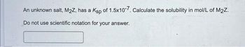 An unknown salt, M2Z, has a Ksp of 1.5x10-7. Calculate the solubility in mol/L of M₂Z.
Do not use scientific notation for your answer.