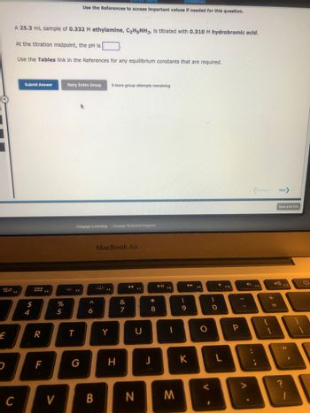 20 F3
E
A 25.3 mL sample of 0.332 M ethylamine, C₂H5NH2, Is titrated with 0.310 M hydrobromic acid.
At the titration midpoint, the pH is
Use the Tables link in the References for any equilibrium constants that are required.
C
Submit Answer
$
4
R
F
F4
V
%
5
Retry Entire Group 9 more group attempts remaining
[References]
Use the References to access important values if needed for this question.
ES
T
Cengage Learning | Cengage Technical Support
G
6
B
MacBook Air
Fó
Y
H
&
7
AA
F7
U
N
* 00
8
J
►ll
1
M
(
9
K
F9
O
<
)
O
F10
P
V
4)
:
Previous
F11
{
+
[
Next>
=
Save and Exit
4) F12
C
11
1