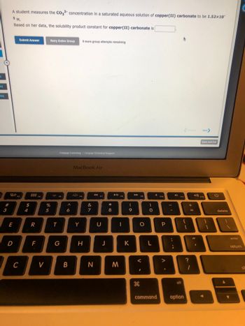 Q
eq
creq
#
3
20
E
A student measures the CO32- concentration in a saturated aqueous solution of copper(II) carbonate to be 1.52×10
5 M.
Based on her data, the solubility product constant for copper(II) carbonate is
D
C
Submit Answer
$
4
8884
F4
20
R
F
V
Retry Entire Group 9 more group attempts remaining
%
5
T
Cengage Learning Cengage Technical Support
FS
G
A
6
B
MacBook Air
F6
Y
H
&
7
44 17
F7
N
U
J
* 00
8
➤ll fo
FB
M
-
-a
K
▶
F9
O
<
#
H
-0
L
command
F10
P
>
;
4)
alt
option
+
?
=
11
Next>
499) F12
.
Save and Exit
delete
enter
return