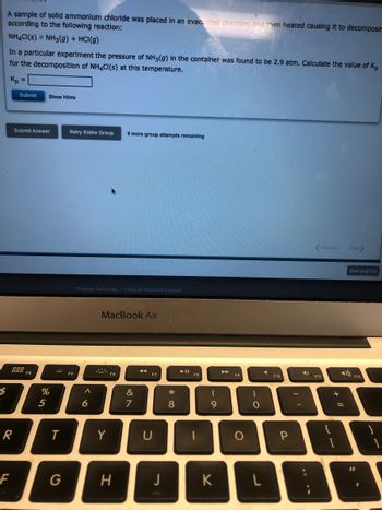 $
.
A sample of solld ammonium chloride was placed in an evacuated chamber, and then heated causing it to decompose
according to the following reaction:
NH4CI(S) NH3(g) + HCl(g)
In a particular experiment the pressure of NH3(g) in the container was found to be 2.9 atm. Calculate the value of K₂
for the decomposition of NH4CI(s) at this temperature.
Kp =
R
F
Submit Show Hints
Submit Answer
888 F4
%
5
T
G
Retry Entire Group 9 more group attempts remaining
F5
Cengage Learning Cengage Technical Support
A
6
MacBook Air
Y
F6
H
&
7
◄◄
F7
U
J
* 00
8
► 11
F8
1
6a
K
►►
F9
O
)
O
F10
P
4)
Previous Next
F11
+ "
Save and Exit