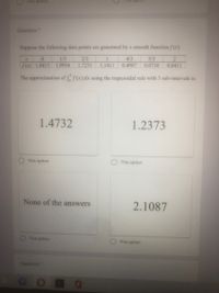 This option
Tis option
Question *
Suppose the following data points are generated by a smooth function /(x):
1/3
2/3
4/3
5/3
2.
Sx) 1.8415
1.9954
1.7231
1.1411
0.4987
0.0710
0.0411
The approximation of f(x) dx using the trapezoidal rule with 3 sub-intervals is:
1.4732
1.2373
This option
This option
None of the answers
2.1087
This option
This option
Question*

