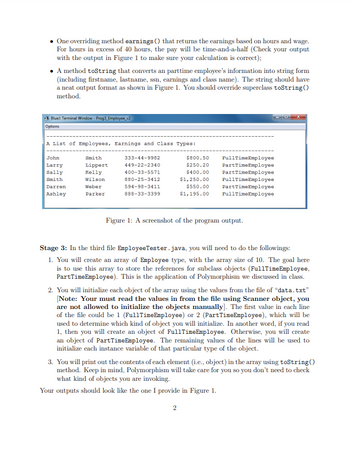 One overriding method earnings () that returns the earnings based on hours and wage.
For hours in excess of 40 hours, the pay will be time-and-a-half (Check your output
with the output in Figure 1 to make sure your calculation is correct);
• A method toString that converts an parttime employee's information into string form
(including firstname, lastname, ssn, earnings and class name). The string should have
a neat output format as shown in Figure 1. You should override superclass toString()
method.
Blue: Terminal Window - Prog3_Employee_v2
Options
A List of Employees, Earnings and class Types:
John
Larry
Sally
Smith
Darren
Ashley
Smith
Lippert
Kelly
Wilson
Weber
Parker
333-44-9982
449-22-2340
400-33-5571
880-25-3412
594-98-3411
888-33-3399
$800.50 FullTimeEmployee
$250.20 PartTimeEmployee
$400.00
PartTimeEmployee
$1,250.00 FullTimeEmployee
Part Time Employee
FullTimeEmployee
$550.00
$1,195.00
Figure 1: A screenshot of the program output.
Stage 3: In the third file EmployeeTester.java, you will need to do the followings:
1. You will create an array of Employee type, with the array size of 10. The goal here
is to use this array to store the references for subclass objects (FullTime Employee,
Part Time Employee). This is the application of Polymorphism we discussed in class.
2. You will initialize each object of the array using the values from the file of "data.txt"
[Note: Your must read the values in from the file using Scanner object, you
are not allowed to initialize the objects manually]. The first value in each line
of the file could be 1 (Full Time Employee) or 2 (Part TimeEmployee), which will be
used to determine which kind of object you will initialize. In another word, if you read
1, then you will create an object of FullTime Employee. Otherwise, you will create
an object of Part Time Employee. The remaining values of the lines will be used to
initialize each instance variable of that particular type of the object.
3. You will print out the contents of each element (i.e., object) in the array using toString()
method. Keep in mind, Polymorphism will take care for you so you don't need to check
what kind of objects you are invoking.
Your outputs should look like the one I provide in Figure 1.
2