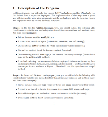 1 Description of the Program
In this assignment, you will make two classes, FullTime Employee and PartTimeEmployee,
that inherit from a superclass Employee. The implementation of class Employee is given.
You will also need to write a test program to test the methods you write for these two classes.
The implementation details are described as follows.
Stagel: In the first file FullTimeEmployee.java, you should include the following addi-
tional instance variables and methods (other than all instance variables and methods inher-
ited from class Employee):
• Private instance variable weeklySalary;
• A constructor takes four inputs (firstname, lastname, SSN and salary);
One additional getter method to return the instance variable (accessor);
• One setter method to set the instance variable (mutator);
One overriding method earnings () that returns the weekly earnings (should be as
same as the getSalary() method);
• A method toString that converts an fulltime employee's information into string form
(including firstname, last name, ssn, earning and class name). The string should have a
neat output format as shown in Figure 1. You should override superclass toString()
method.
Stage2: In the second file PartTime Employee.java, you should include the following addi-
tional instance variables and methods (other than all instance variables and methods inher-
ited from class Employee):
• Private instance variables wage (wage per hour) and hours (hours worked for week);
• A constructor takes five inputs: firstname, firstname, SSN, hours, and wage;
• Two additional getter methods to return the instance variables (accessor);
• Two setter methods to set the instance variables (mutator);
1