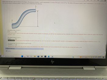 Water flows through a pipe as shown in the figure. The pressure at points 1 and 2 respectively is 1.90 x 105 Pa and 1.20 x 105 Pa. The radius of the pipe at points 1 and 2 respectively is 3.90 cm and 1.10 cm. If
the vertical distance between points 1 and 2 is 2.75 m, determine the following.
P₂
P₁
Reading
(a) speed of flow at point 1
0.84
X
If you use points 1 and 2 to write Bernoulli's Equation and the equation of continuity, you will have two equations and two unknowns. See if you can manipulate these to obtain the speed of the fluid flow
at point 1. m/s
(b)..speed.af.flow at point 2
10.66
Ex
Enter a number. know the speed of the fluid flow at point 1 from part (a), see if you can use it in either Bernoulli's Equation or the equation of continuity to obtain the speed of fluid flow at point 2. m/s
y
(c) volume flow rate of the fluid through the pipe
0.004011
X
Knowing the radius of the pipe and the speed of the fluid flow at two different points, see if you can determine the volume flow rate at these two points. m³/s
Additional Materials
O Type here to search
Z
E
Fitoeris
4
$
e
ly
?
prt sc
83°F Sunny
delete
Sign in
9:49 AM
9/24/2022
end
BANGE