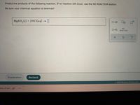 **Chemical Reaction Prediction Exercise**

*Objective:*

Predict the products of the following reaction. If no reaction will occur, use the NO REACTION button. Ensure that your chemical equation is balanced!

*Chemical Equation:*

\[ \text{MgSO}_3 (s) + 2\text{HCl} (aq) \rightarrow \]

*Instructions:*

1. Observe the reactants and predict the potential products.
2. Use stoichiometry to balance the chemical equation.
3. If a reaction is not feasible, select the NO REACTION option.

*Interface:*

- A space is provided to enter the products of the reaction.
- Options include icons for checking the balance and resetting the input.

- Buttons included:
  - **Explanation**: Provides detailed information about the reaction process.
  - **Recheck**: Allows you to verify the entered products and balance.
  
- Panel on the right for choosing possible reactions or indicating NO REACTION when applicable.

*Source:*

© 2020 McGraw-Hill Education