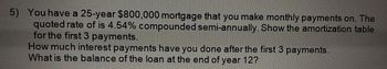 5) You have a 25-year $800,000 mortgage that you make monthly payments on. The
quoted rate of is 4.54% compounded semi-annually. Show the amortization table
for the first 3 payments.
How much interest payments have you done after the first 3 payments.
What is the balance of the loan at the end of year 12?