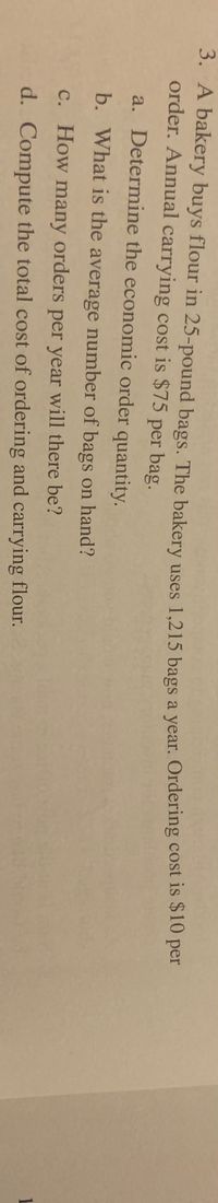 O per
3. A bakery buys flour in 25-pound bags. The bakery uses 1,215 bags a year. Ordering cost is 51o
order. Annual carrying cost is $75 per bag.
a. Determine the economic order quantity.
b. What is the average number of bags on hand?
c. How many orders per year will there be?
d. Compute the total cost of ordering and carrying flour.
