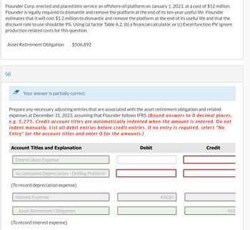 Flounder Corp. erected and placed into service an offshore oil platform on January 1, 2023, at a cost of $12 million.
Flounder is legally required to dismantle and remove the platform at the end of its ten-year useful life. Flounder
estimates that it will cost $1.2 million to dismantle and remove the platform at the end of its useful life and that the
discount rate to use should be 9%. Using (a) factor Table A.2, (b) a financial calculator, or (c) Excel function PV. Ignore
production related costs for this question.
Asset Retirement Obligation
(a)
Your answer is partially correct.
$506,892
Prepare any necessary adjusting entries that are associated with the asset retirement obligation and related
expenses at December 31, 2023, assuming that Flounder follows IFRS. (Round answers to 0 decimal places,
e.g. 5,275. Credit account titles are automatically indented when the amount is entered. Do not
indent manually. List all debit entries before credit entries. If no entry is required, select "No
Entry" for the account titles and enter 0 for the amounts.)
Account Titles and Explanation
Depreciation Expense
Accumulated Depreciation - Drilling Platform
(To record depreciation expense)
Interest Expense
Asset Retirement Obligation
(To record interest expense)
Debit
45620
Credit
456