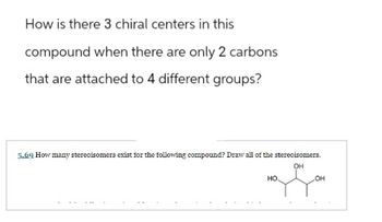 How is there 3 chiral centers in this
compound when there are only 2 carbons
that are attached to 4 different groups?
5.69 How many stereoisomers exist for the following compound? Draw all of the stereoisomers.
OH
of Go
OH