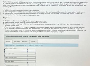 Western State University (WSU) is preparing its master budget for the upcoming academic year. Currently, 16,500 students are enrolled
on campus; however, the admissions office is forecasting a 8 percent growth in the student body despite a tuition hike to $85 per
credit hour. The following additional information has been gathered from an examination of university records and conversations with
university officials:
• WSU is planning to award 200 tuition-free scholarships.
"
⚫ The average class has 20 students, and the typical student takes 15 credit hours each semester. Each class is three credit hours.
WSU's faculty members are evaluated on the basis of teaching, research, and university and community service. Each faculty
member teaches five classes during the academic year.
Required:
1. Prepare a tuition revenue budget for the upcoming academic year.
2. Determine the number of faculty members needed to cover classes.
3. Assume there is a shortage of full-time faculty members. Select at least five actions that WSU might take to accommodate the
growing student body.
4. You have been requested by the university's administrative vice president (AVP) to construct budgets for other areas of operation
(e.g., the library, grounds, dormitories, and maintenance). The AVP noted: "The most important resource of the university is its
faculty. Now that you know the number of faculty needed, you can prepare the other budgets. Faculty members are indeed the key
driver-without them we don't operate." Are faculty members a key driver in preparing budgets?
Complete this question by entering your answers in the tabs below.
Required 1 Required 2 Required 3 Required 4
Prepare a tuition revenue budget for the upcoming academic year.
Tuition revenue budget:
Total student body
Tuition-paying students
Total credit hours
0
0
0
Forecasted tuition revenue
$
0