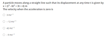 **Question:**

A particle moves along a straight line such that its displacement at any time \( t \) is given by 

\[ x = (t^3 - 6t^2 + 3t + 4) \, \text{m} \]

The velocity when the acceleration is zero is:

- \( 3 \, \text{ms}^{-1} \)
- \(-12 \, \text{ms}^{-1} \)
- \( 42 \, \text{ms}^{-1} \ )
- \(-9 \, \text{ms}^{-1} \)

**Solution Explanation:**

To determine the velocity when the acceleration is zero, we need to perform the following steps:

1. **First Derivative (Velocity):** Find the first derivative of the displacement function \( x(t) \) to get the velocity function \( v(t) \).
   
   \[ v(t) = \frac{dx}{dt} = 3t^2 - 12t + 3 \]

2. **Second Derivative (Acceleration):** Find the second derivative of the displacement function \( x(t) \) to get the acceleration function \( a(t) \).

   \[ a(t) = \frac{d^2x}{dt^2} = 6t - 12 \]

3. **Set Acceleration to Zero:** Set the acceleration function \( a(t) \) to zero and solve for \( t \).

   \[ 0 = 6t - 12 \]
   \[ t = 2 \]

4. **Calculate Velocity at \( t = 2 \):** Substitute \( t = 2 \) into the velocity function \( v(t) \).

   \[ v(2) = 3(2)^2 - 12(2) + 3 \]
   \[ v(2) = 3(4) - 24 + 3 \]
   \[ v(2) = 12 - 24 + 3 \]
   \[ v(2) = -9 \, \text{ms}^{-1} \]

Therefore, the velocity when the acceleration is zero is \(-9 \, \text{ms}^{-1} \).