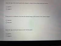 Select the sign of the work based on the change in volume of the cylinder after the reaction.
O positive
negative
If the process is exothermic, how does the internal energy of the system in the cylinder change?
increase
O decrease
Select the sign of AE (also known as AU) for the system.
O positive
O negative
MacBook
