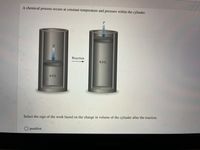 A chemical process occurs at constant temperature and pressure within the cylinder.
P
Reaction
8.0 L
4.0 L
Select the sign of the work based on the change in volume of the cylinder after the reaction.
O positive
