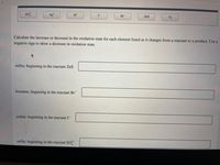 <>
so?-
Ag*
H+
I-
Br
ZnS
O2
Calculate the increase or decrease in the oxidation state for each element listed as it changes from a reactant to a product. Use a
negative sign to show a decrease in oxidation state.
sulfur, beginning in the reactant ZnS
bromine, beginning in the reactant Br
iodine, beginning in the reactant I-
sulfur, beginning in the reactant SO
