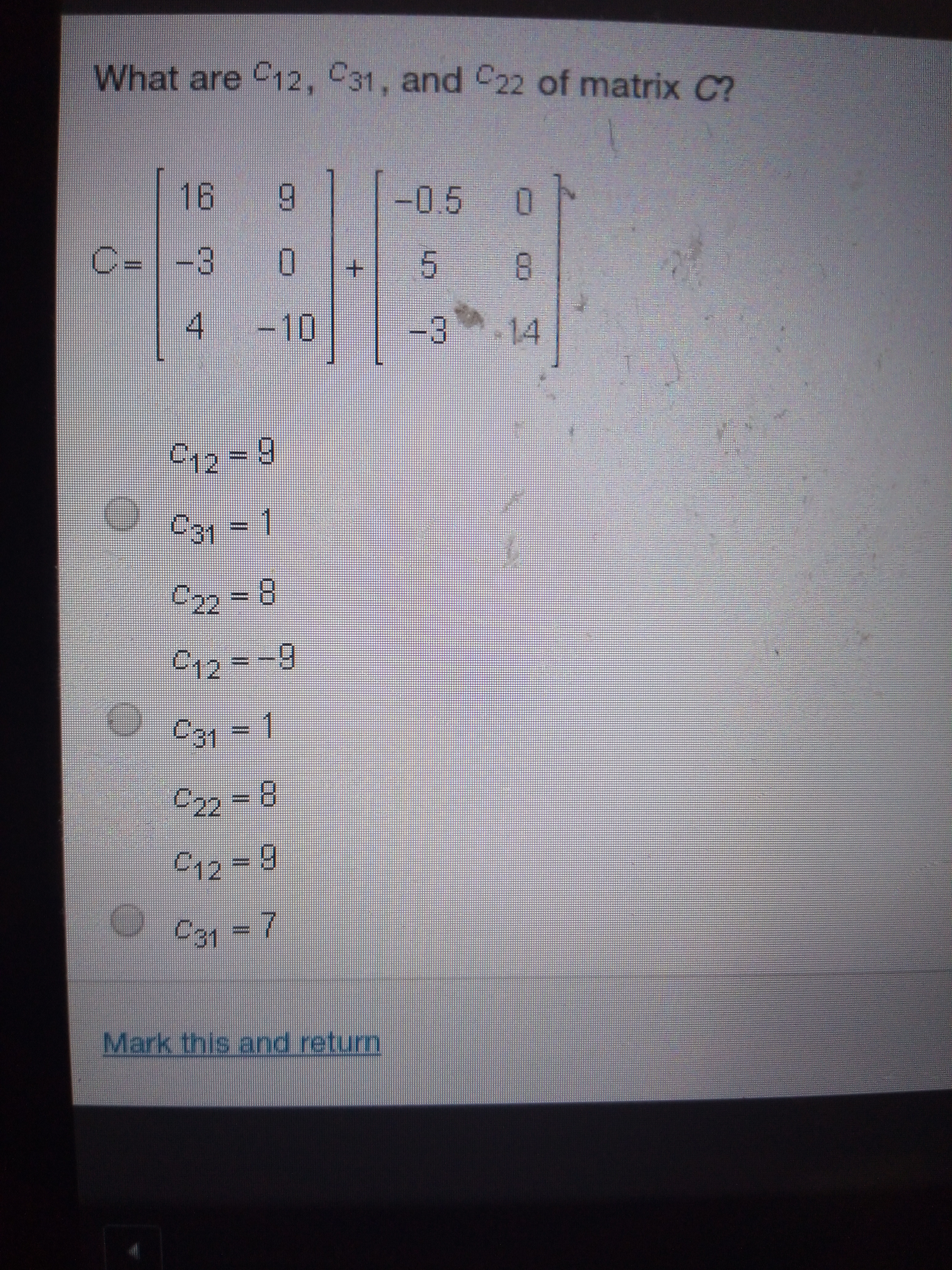 What are C12, C31, and C22 of matrix C?
16
-0.5 0
9
C=-3
5
4
-10
14
-3
1e-9
C31 1
22 - 8
12--9
22-8
C12 9
7
Mark this and return
LO
