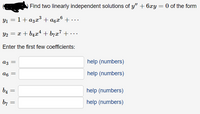 Find two linearly independent solutions of y" + 6xy = 0 of the form
Y1 = 1+ a3x°+ a6x° + • . ·
Y2 = x + b4x4 + b7x7 + • ..
Enter the first few coefficients:
аз
help (numbers)
a6
help (numbers)
b4
help (numbers)
b7
help (numbers)
||
